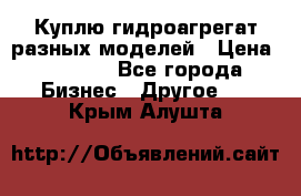 Куплю гидроагрегат разных моделей › Цена ­ 1 000 - Все города Бизнес » Другое   . Крым,Алушта